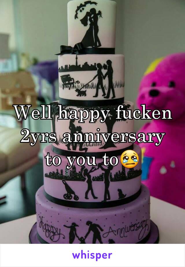 Well happy fucken 2yrs anniversary to you to😢