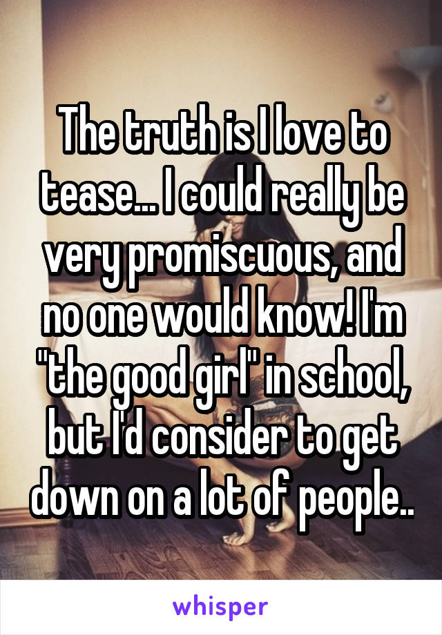 The truth is I love to tease... I could really be very promiscuous, and no one would know! I'm "the good girl" in school, but I'd consider to get down on a lot of people..