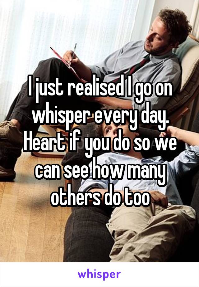 I just realised I go on whisper every day.
Heart if you do so we can see how many others do too