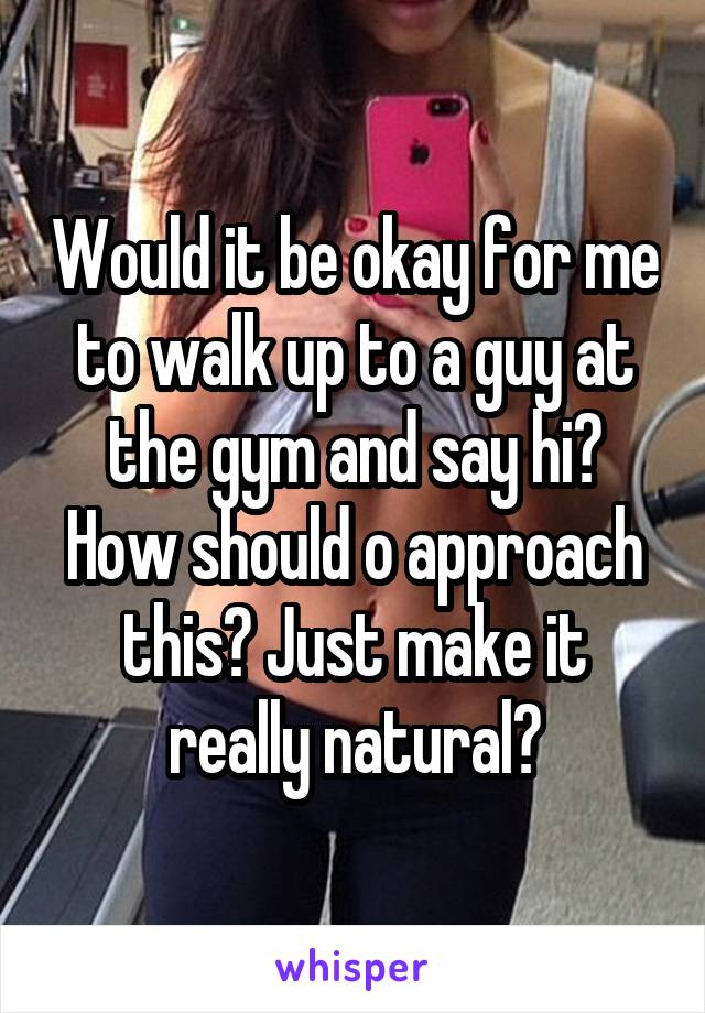 Would it be okay for me to walk up to a guy at the gym and say hi? How should o approach this? Just make it really natural?