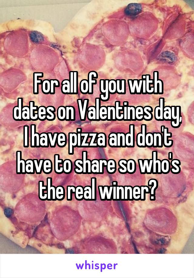 For all of you with dates on Valentines day, I have pizza and don't have to share so who's the real winner?