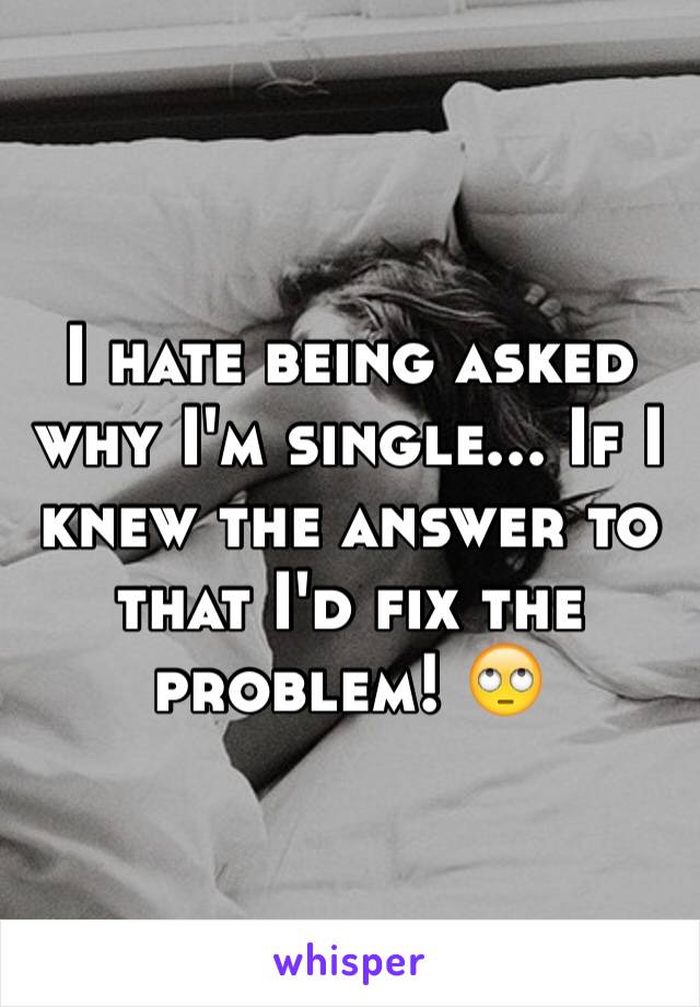 I hate being asked why I'm single... If I knew the answer to that I'd fix the problem! 🙄