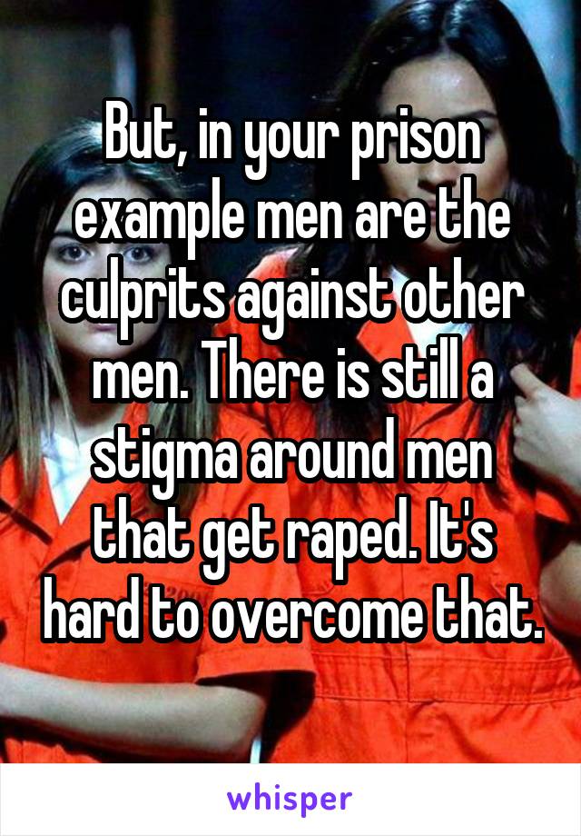 But, in your prison example men are the culprits against other men. There is still a stigma around men that get raped. It's hard to overcome that. 