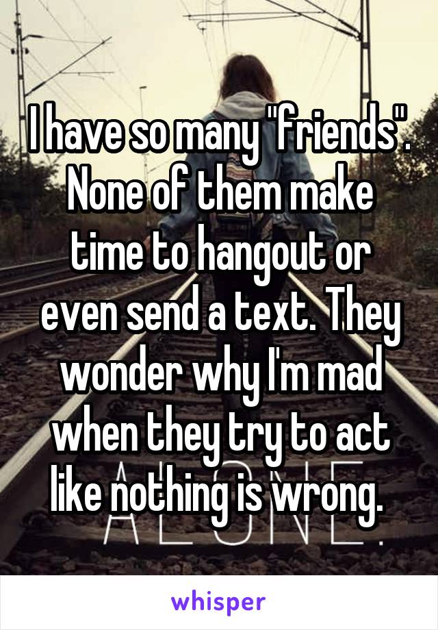 I have so many "friends". None of them make time to hangout or even send a text. They wonder why I'm mad when they try to act like nothing is wrong. 