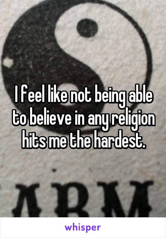 I feel like not being able to believe in any religion hits me the hardest.