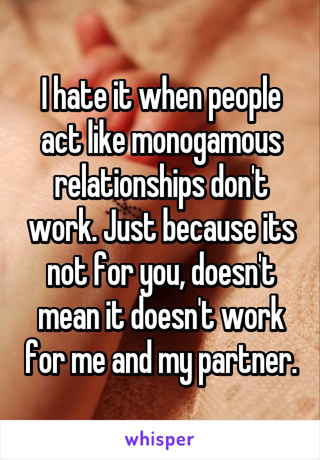 I hate it when people act like monogamous relationships don't work. Just because its not for you, doesn't mean it doesn't work for me and my partner.