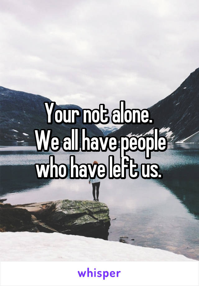 Your not alone. 
We all have people who have left us. 