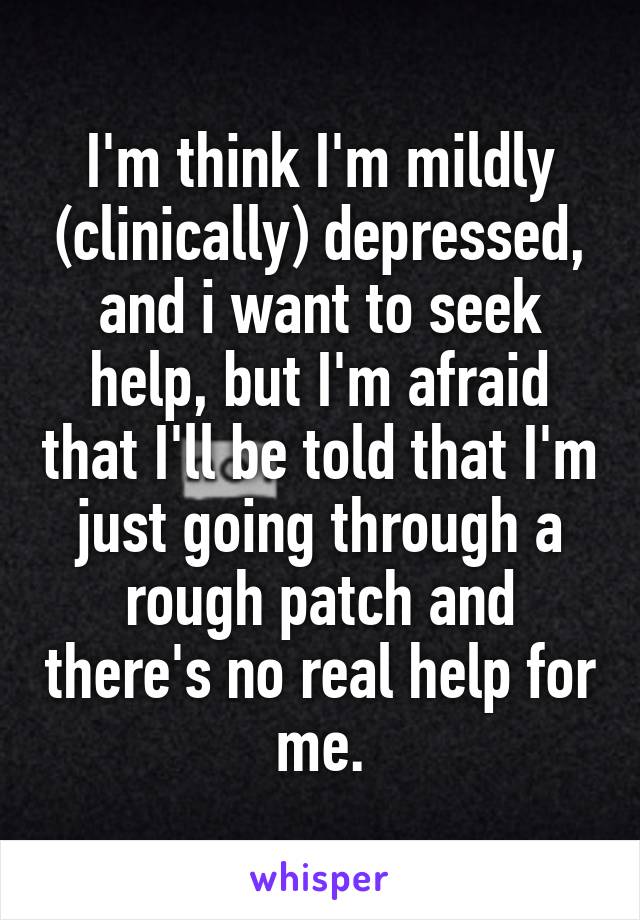 I'm think I'm mildly (clinically) depressed, and i want to seek help, but I'm afraid that I'll be told that I'm just going through a rough patch and there's no real help for me.