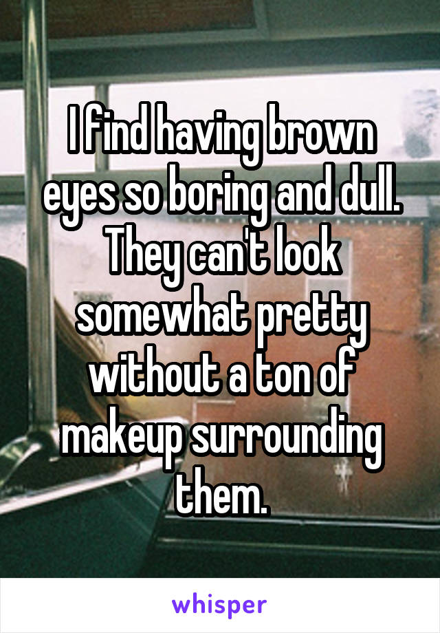 I find having brown eyes so boring and dull. They can't look somewhat pretty without a ton of makeup surrounding them.