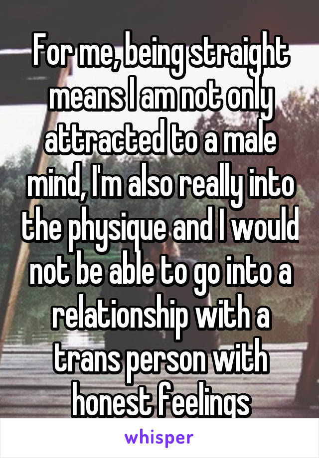 For me, being straight means I am not only attracted to a male mind, I'm also really into the physique and I would not be able to go into a relationship with a trans person with honest feelings