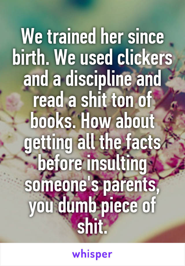 We trained her since birth. We used clickers and a discipline and read a shit ton of books. How about getting all the facts before insulting someone's parents, you dumb piece of shit.