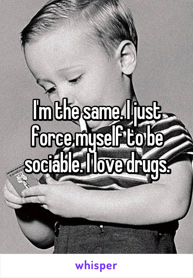 I'm the same. I just force myself to be sociable. I love drugs.
