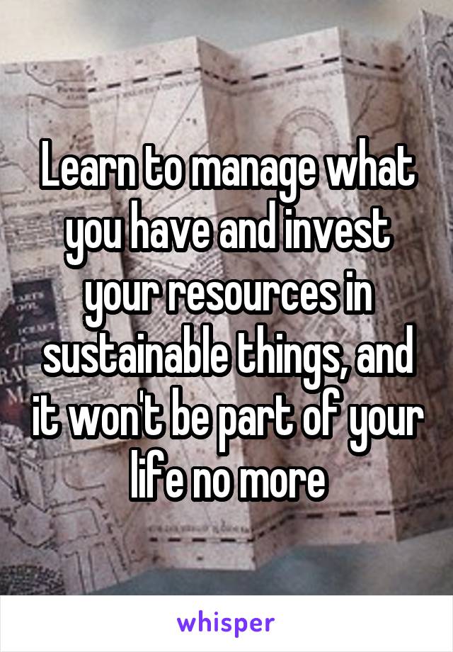 Learn to manage what you have and invest your resources in sustainable things, and it won't be part of your life no more