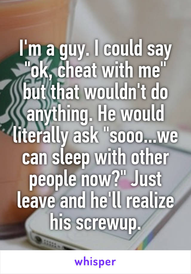 I'm a guy. I could say "ok, cheat with me" but that wouldn't do anything. He would literally ask "sooo...we can sleep with other people now?" Just leave and he'll realize his screwup.