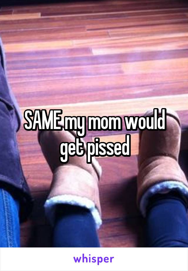 SAME my mom would get pissed