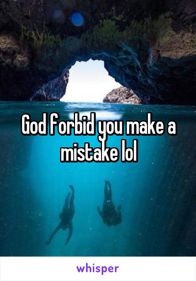 God forbid you make a mistake lol