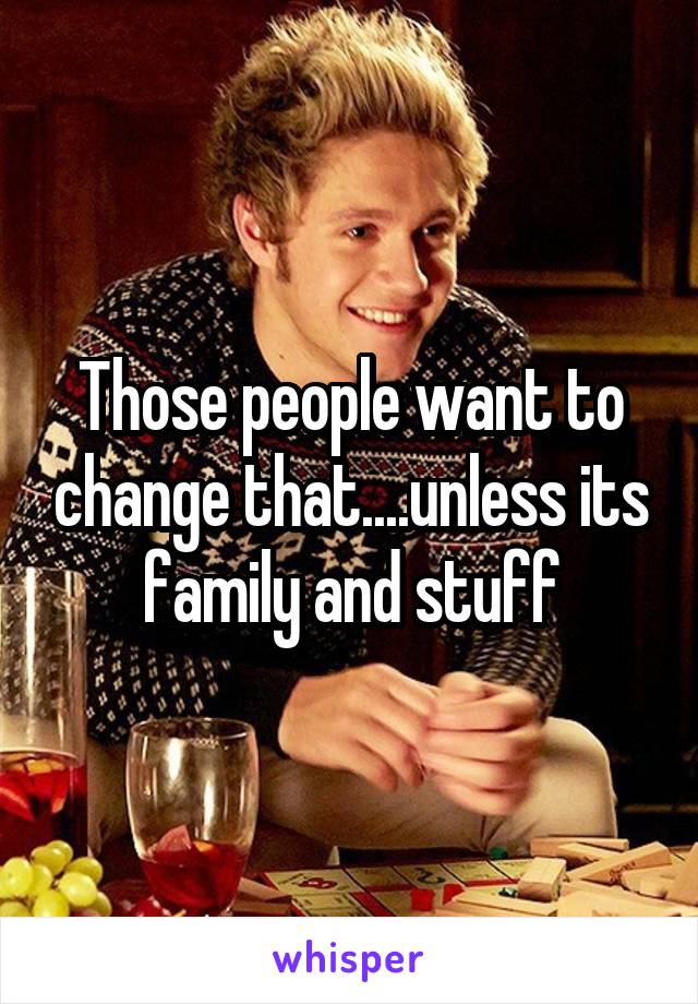 Those people want to change that....unless its family and stuff