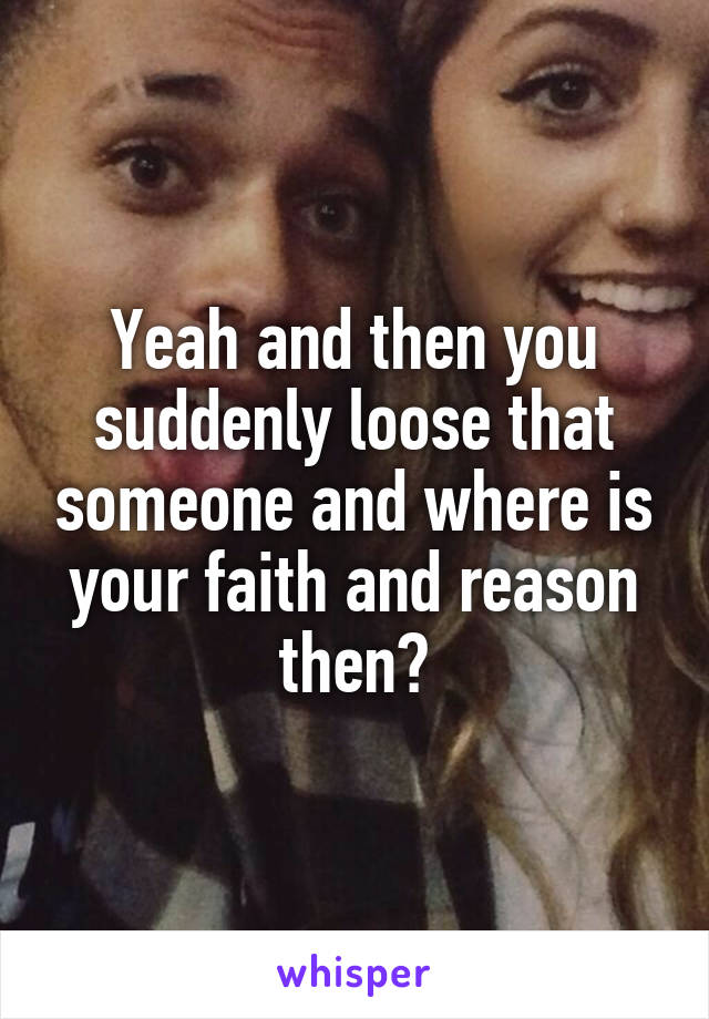 Yeah and then you suddenly loose that someone and where is your faith and reason then?