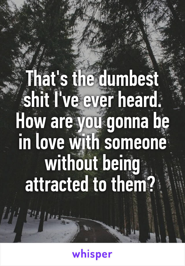 That's the dumbest shit I've ever heard. How are you gonna be in love with someone without being attracted to them? 
