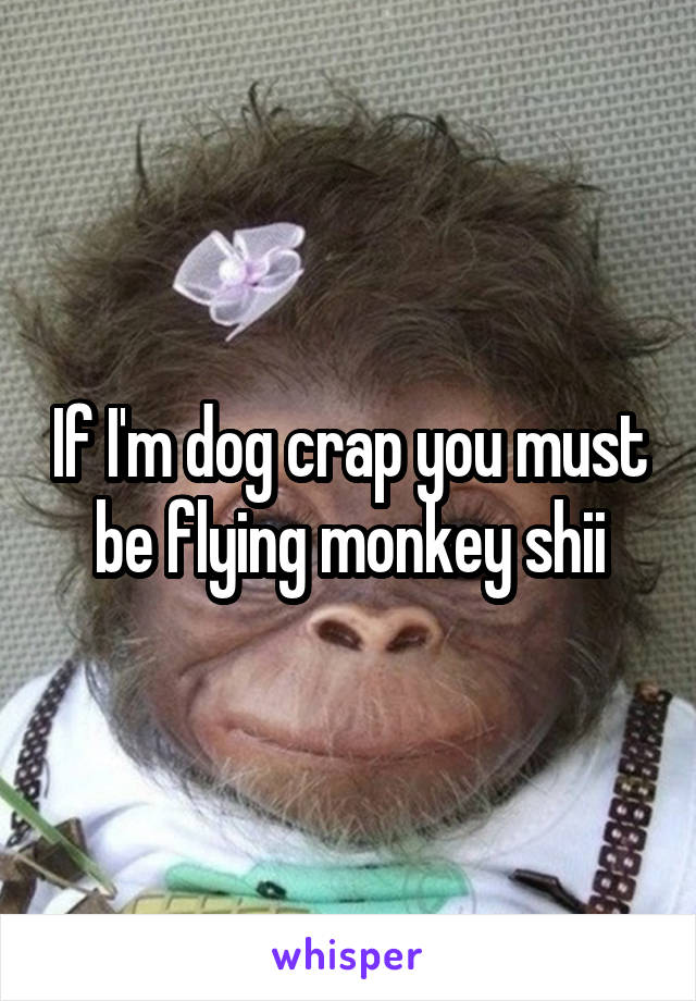 If I'm dog crap you must be flying monkey shii