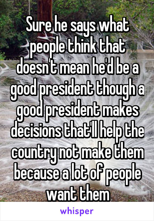 Sure he says what people think that doesn't mean he'd be a good president though a good president makes decisions that'll help the country not make them because a lot of people want them