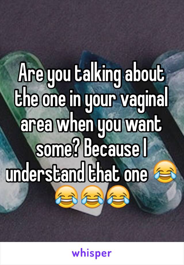 Are you talking about the one in your vaginal area when you want some? Because I understand that one 😂😂😂😂