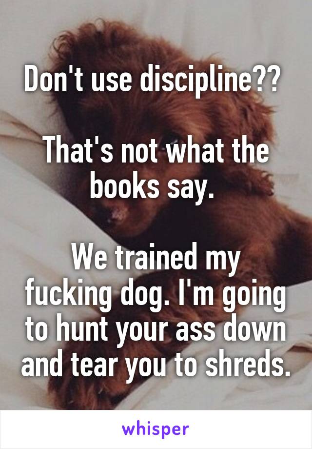 Don't use discipline?? 

That's not what the books say. 

We trained my fucking dog. I'm going to hunt your ass down and tear you to shreds.