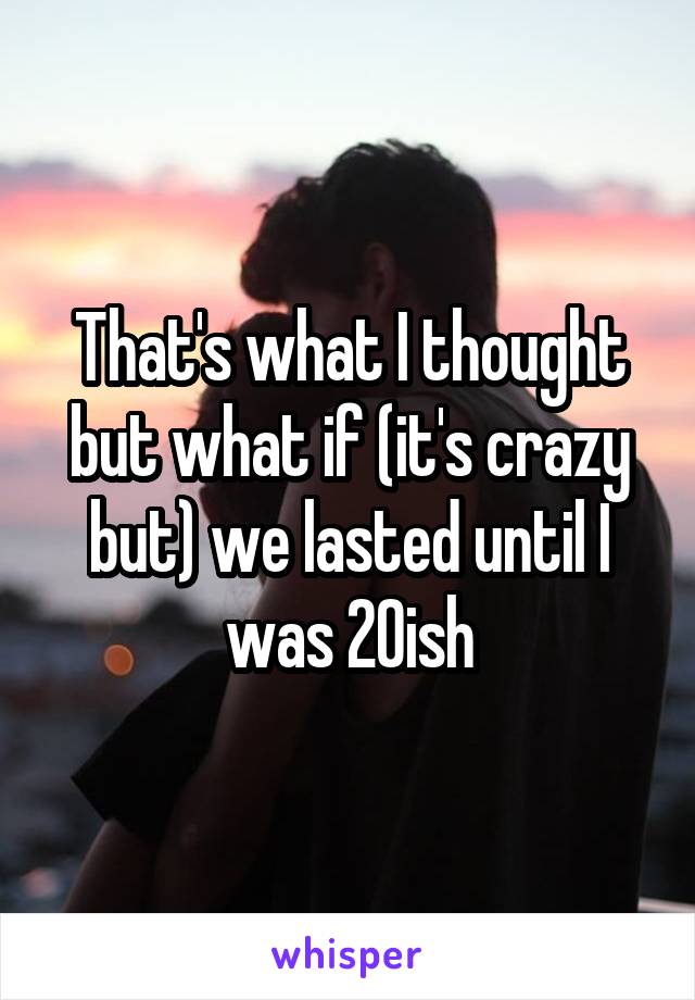 That's what I thought but what if (it's crazy but) we lasted until I was 20ish