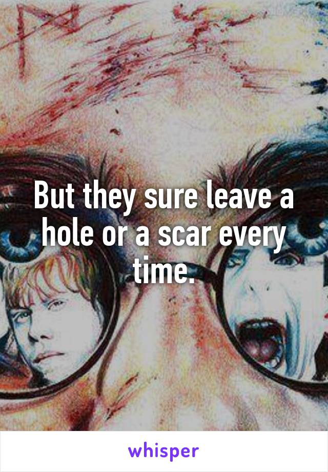 But they sure leave a hole or a scar every time.