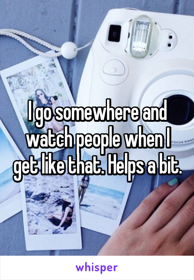 I go somewhere and watch people when I get like that. Helps a bit.