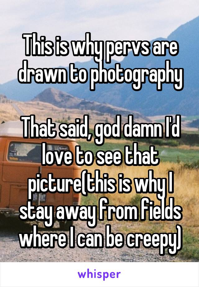This is why pervs are drawn to photography

That said, god damn I'd love to see that picture(this is why I stay away from fields where I can be creepy)