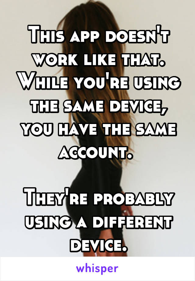 This app doesn't work like that. While you're using the same device, you have the same account. 

They're probably using a different device.