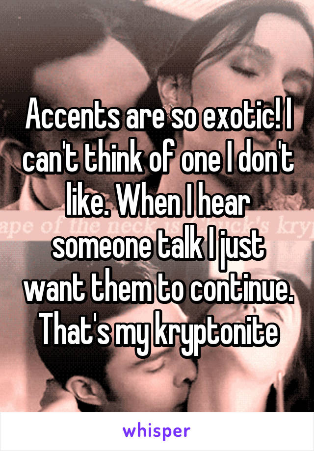 Accents are so exotic! I can't think of one I don't like. When I hear someone talk I just want them to continue. That's my kryptonite