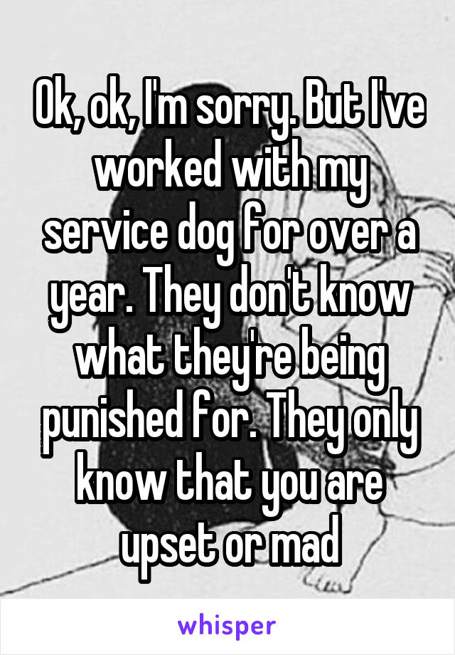 Ok, ok, I'm sorry. But I've worked with my service dog for over a year. They don't know what they're being punished for. They only know that you are upset or mad