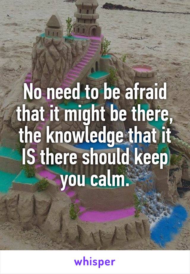 No need to be afraid that it might be there, the knowledge that it IS there should keep you calm.