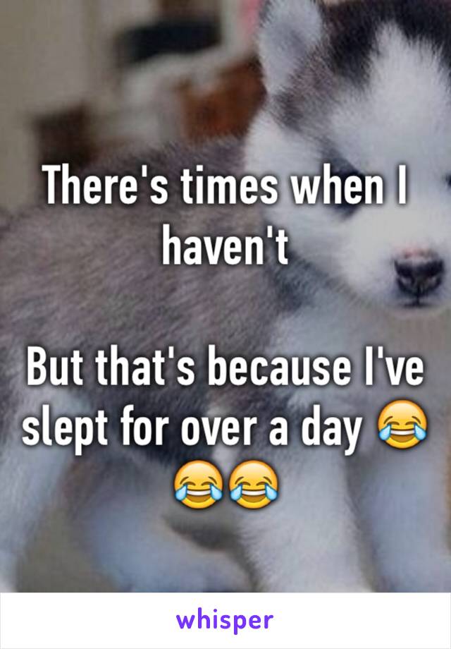 There's times when I haven't

But that's because I've slept for over a day 😂😂😂
