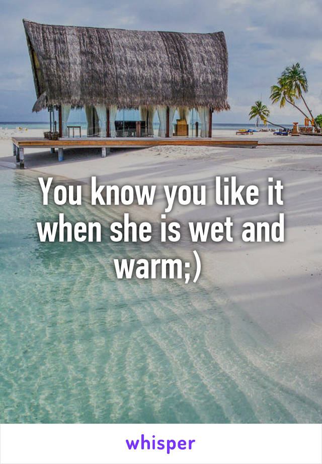 You know you like it when she is wet and warm;) 