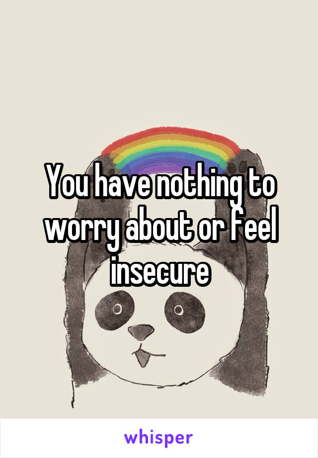 You have nothing to worry about or feel insecure