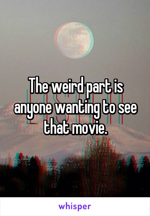 The weird part is anyone wanting to see that movie.