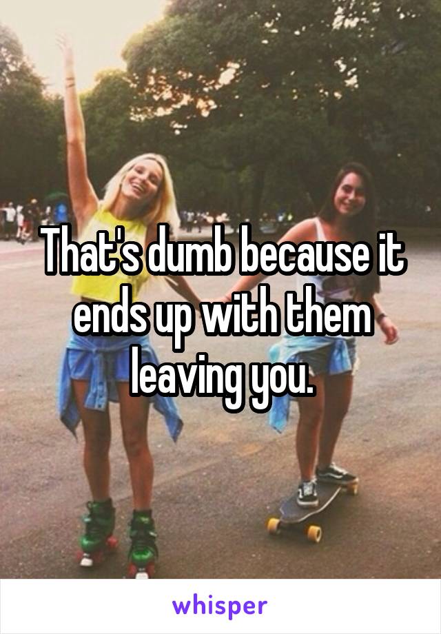 That's dumb because it ends up with them leaving you.
