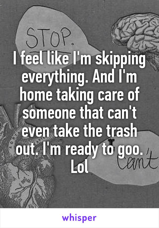 I feel like I'm skipping everything. And I'm home taking care of someone that can't even take the trash out. I'm ready to goo. Lol
