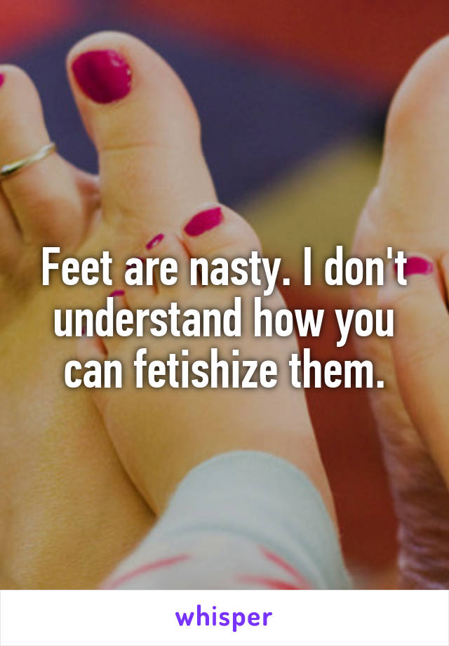 Feet are nasty. I don't understand how you can fetishize them.