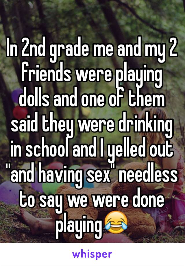 In 2nd grade me and my 2 friends were playing dolls and one of them said they were drinking in school and I yelled out "and having sex" needless to say we were done playing😂