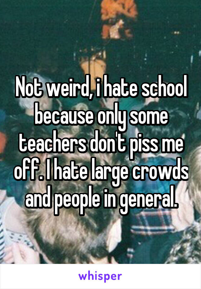 Not weird, i hate school because only some teachers don't piss me off. I hate large crowds and people in general.