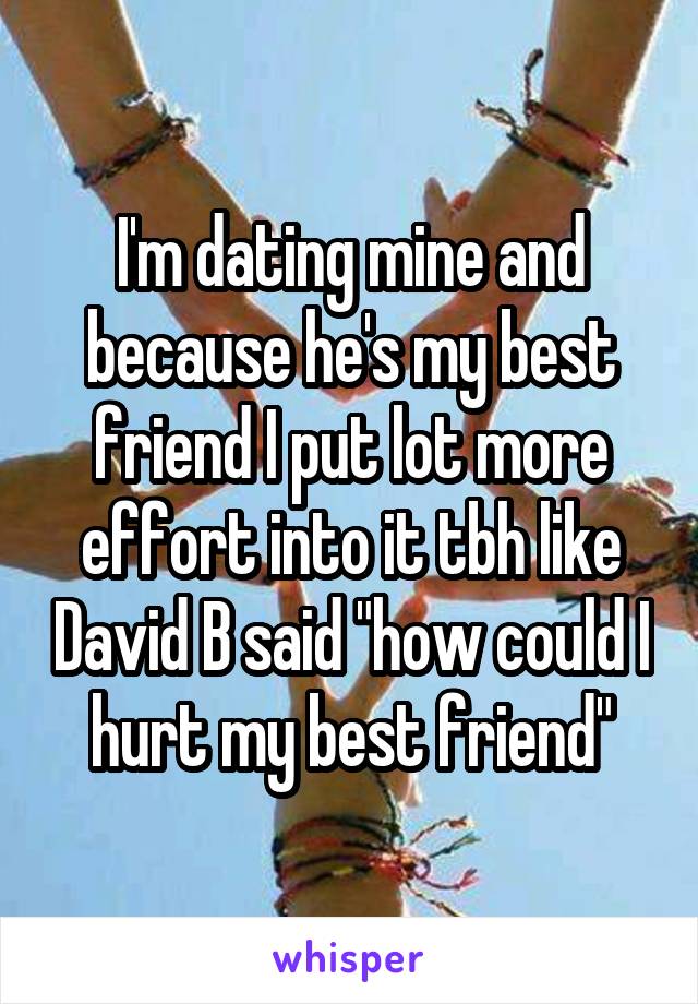 I'm dating mine and because he's my best friend I put lot more effort into it tbh like David B said "how could I hurt my best friend"