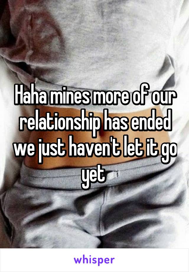 Haha mines more of our relationship has ended we just haven't let it go yet 