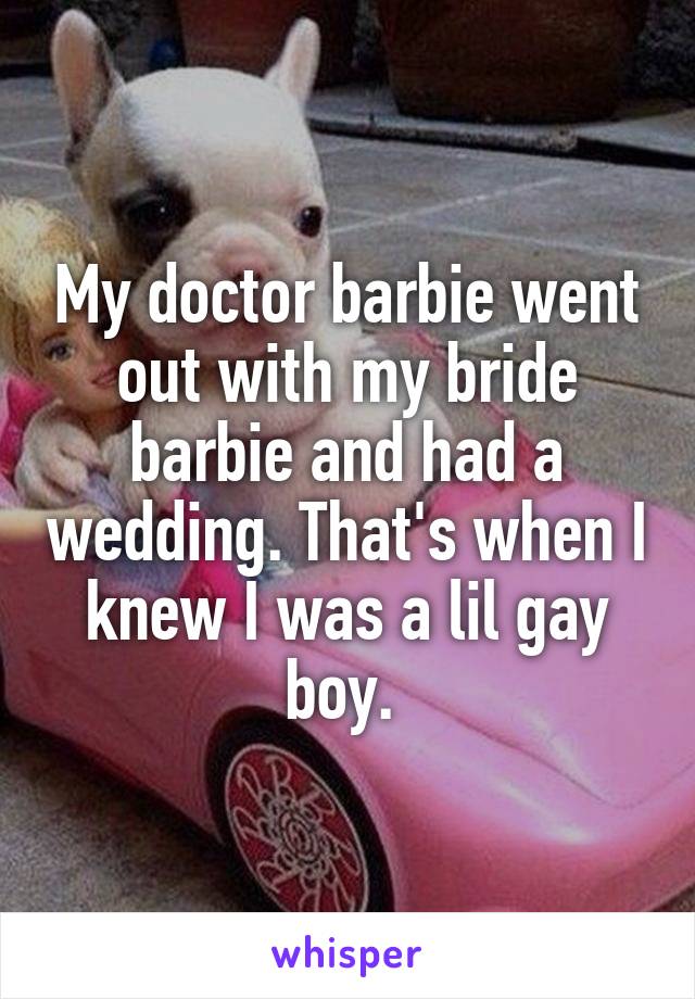 My doctor barbie went out with my bride barbie and had a wedding. That's when I knew I was a lil gay boy. 