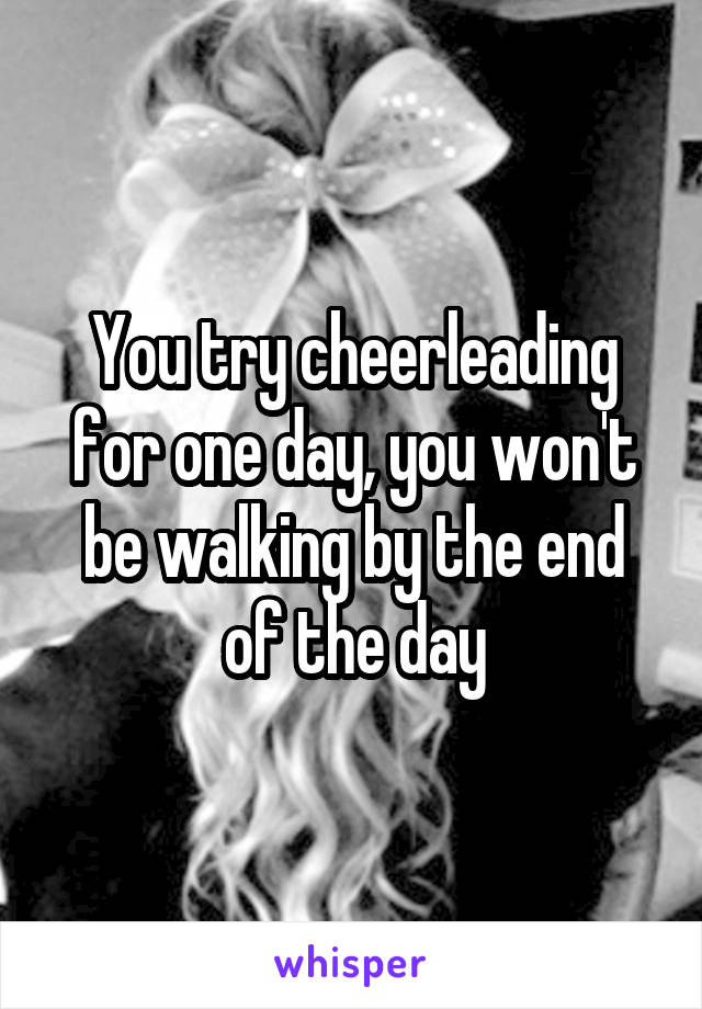You try cheerleading for one day, you won't be walking by the end of the day