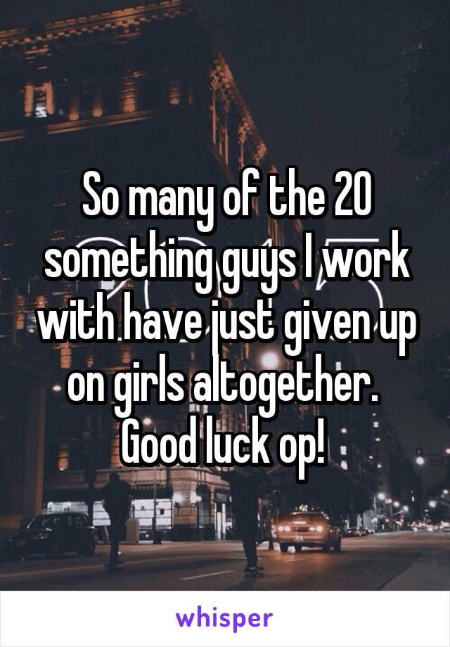 So many of the 20 something guys I work with have just given up on girls altogether.  Good luck op! 
