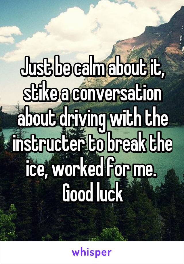 Just be calm about it, stike a conversation about driving with the instructer to break the ice, worked for me. 
Good luck